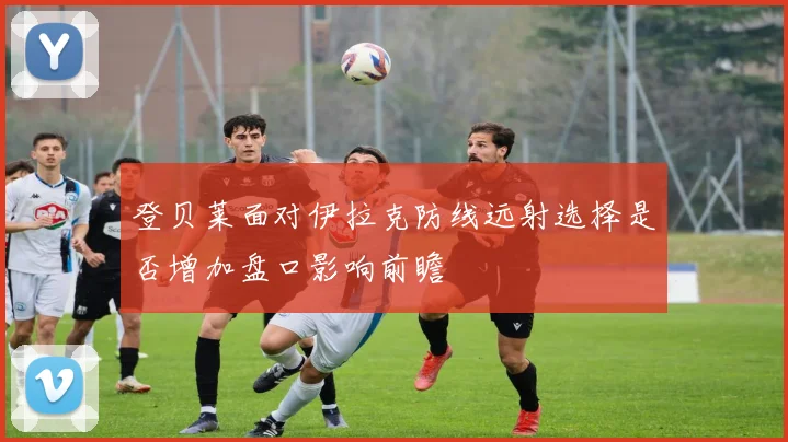 登贝莱面对伊拉克防线远射选择是否增加盘口影响前瞻