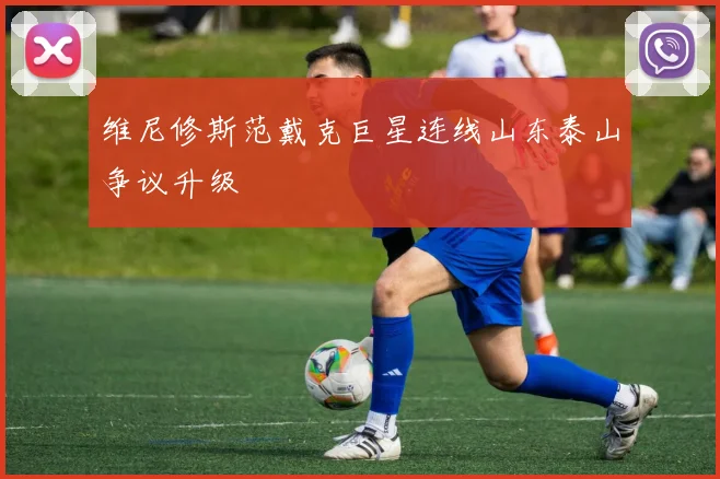 维尼修斯范戴克巨星连线山东泰山争议升级