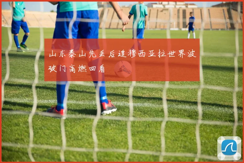 山东泰山先丢后追穆西亚拉世界波破门高燃回看