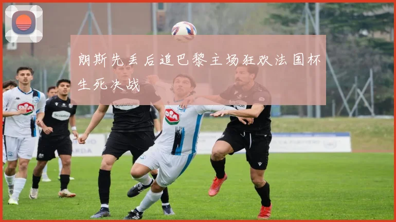 朗斯先丢后追巴黎主场狂欢法国杯生死决战