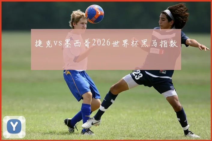 捷克vs墨西哥2026世界杯黑马指数