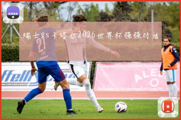 瑞士vs卡塔尔2026世界杯强强对话