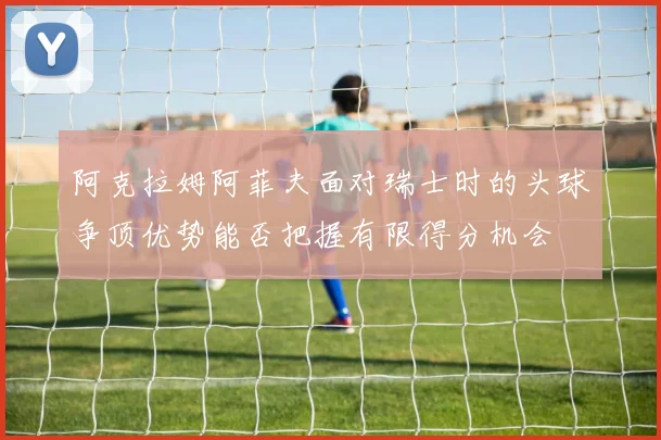 阿克拉姆阿菲夫面对瑞士时的头球争顶优势能否把握有限得分机会