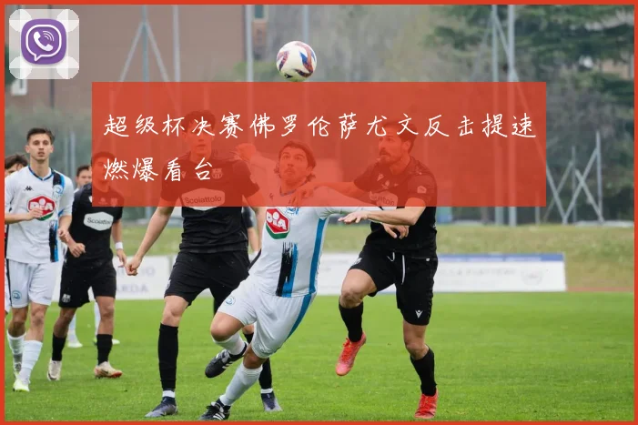 超级杯决赛佛罗伦萨尤文反击提速燃爆看台