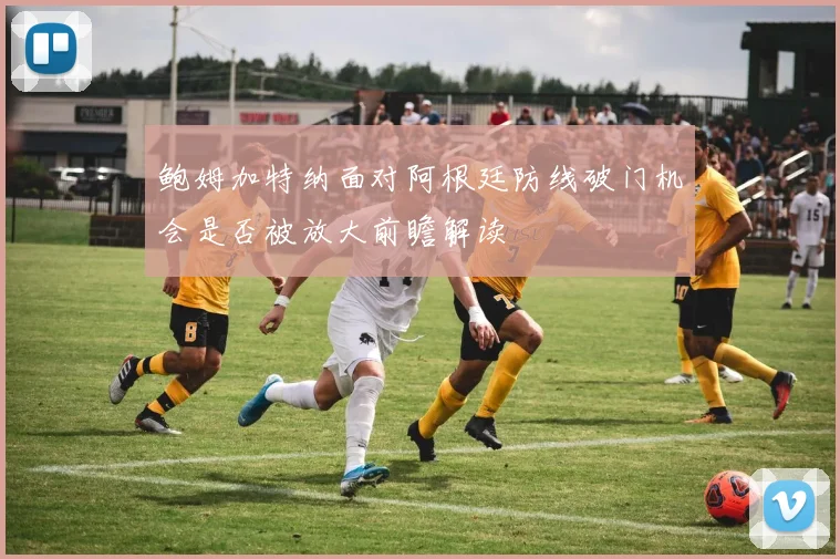 鲍姆加特纳面对阿根廷防线破门机会是否被放大前瞻解读
