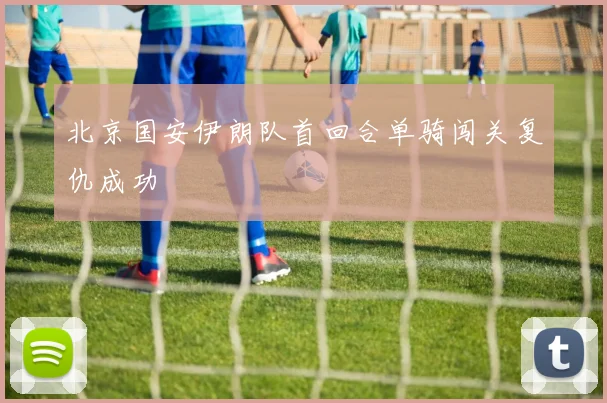 北京国安伊朗队首回合单骑闯关复仇成功