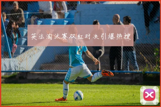英法淘汰赛双红对决引爆热搜