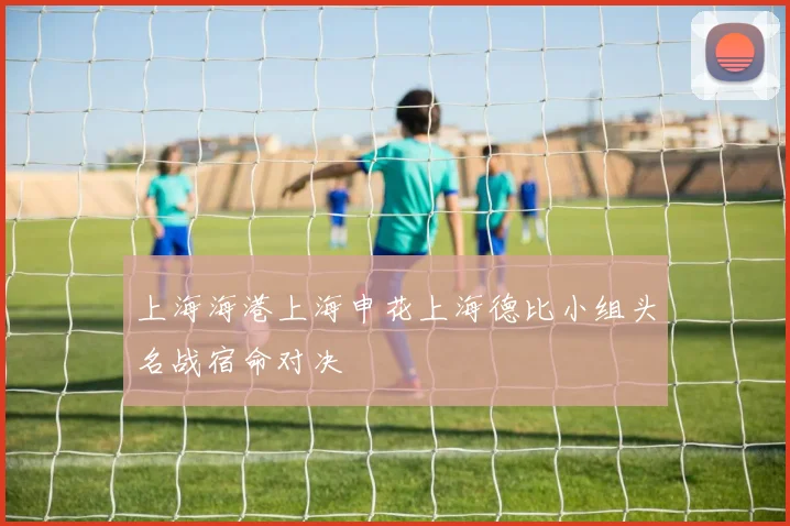 上海海港上海申花上海德比小组头名战宿命对决