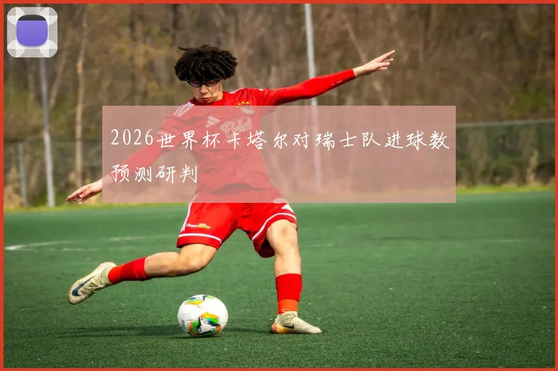 2026世界杯卡塔尔对瑞士队进球数预测研判