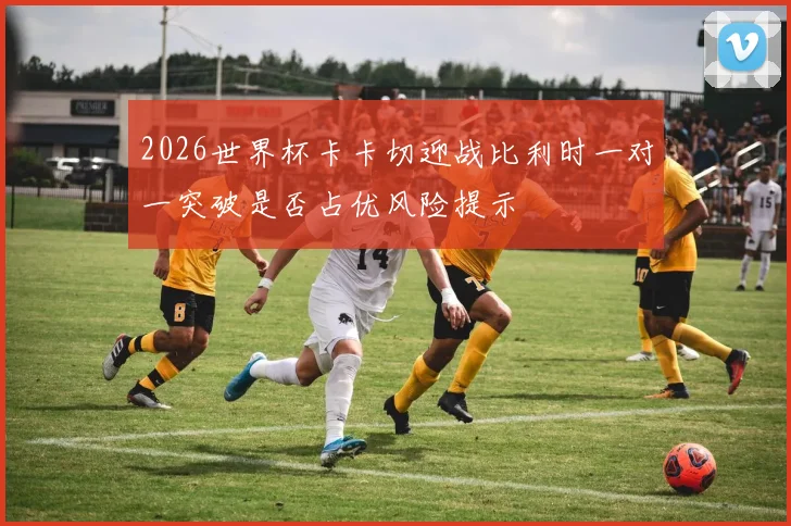 2026世界杯卡卡切迎战比利时一对一突破是否占优风险提示