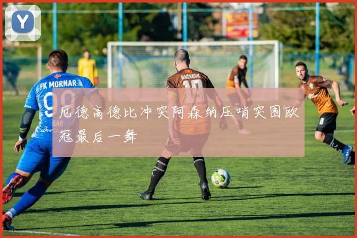 厄德高德比冲突阿森纳压哨突围欧冠最后一舞
