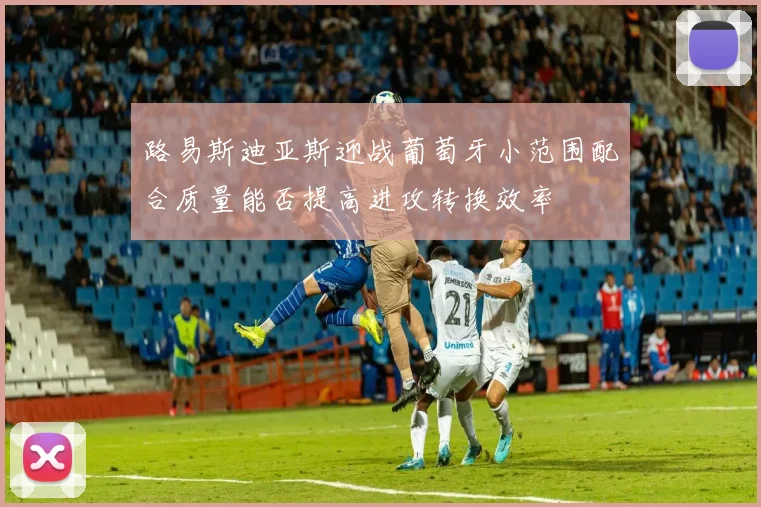 路易斯迪亚斯迎战葡萄牙小范围配合质量能否提高进攻转换效率