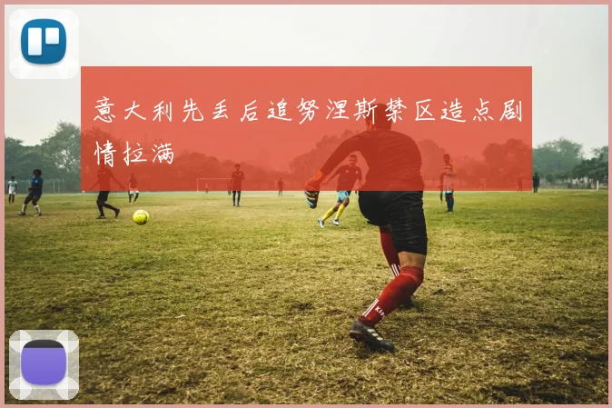 意大利先丢后追努涅斯禁区造点剧情拉满