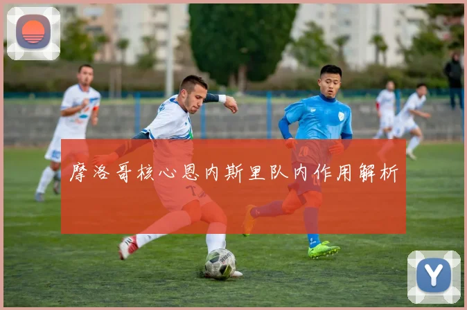 摩洛哥核心恩内斯里队内作用解析
